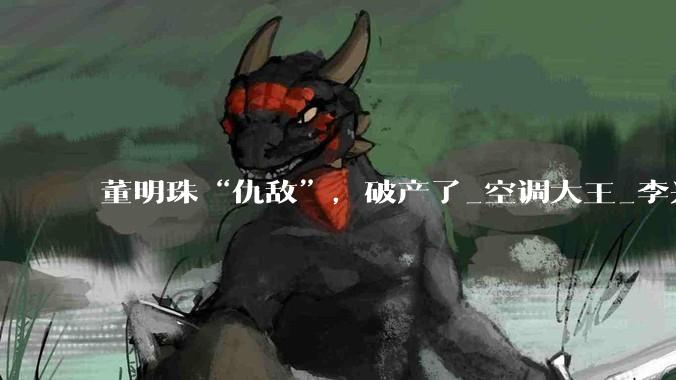 董明珠“仇敌”，破产了_空调大王_李兴_富商