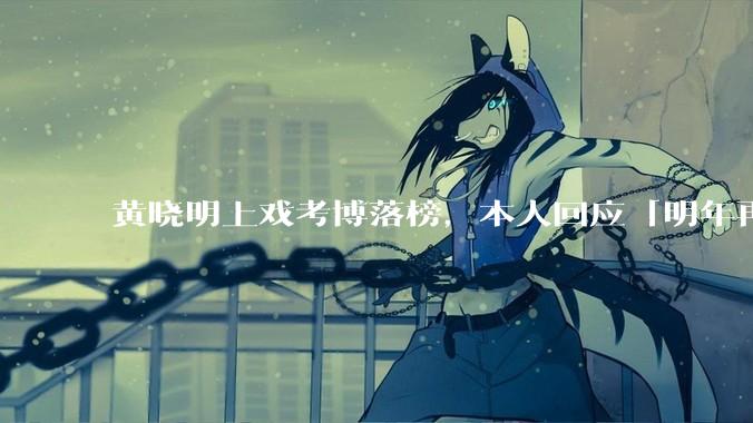 黄晓明上戏考博落榜，本人回应「明年再战」，怎样看明星对高学历的追求？上戏博士有多难考？